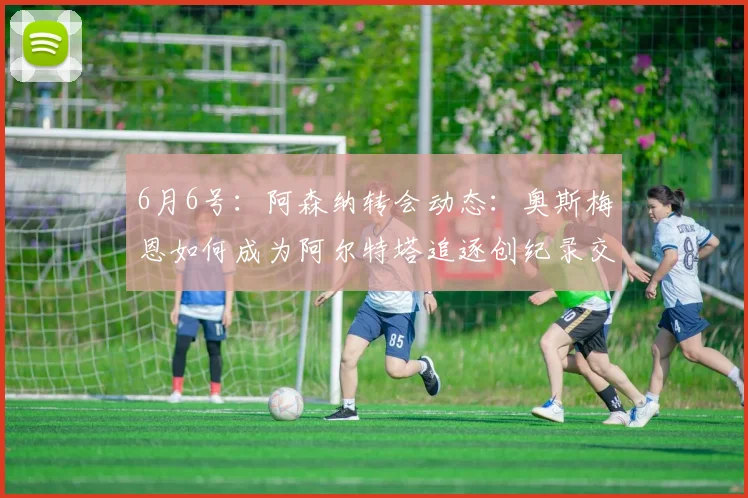 6月6号:阿森纳转会动态:奥斯梅恩如何成为阿尔特塔追逐创纪录交易的关键_马德里竞技_阿尔瓦雷斯_马德里竞技