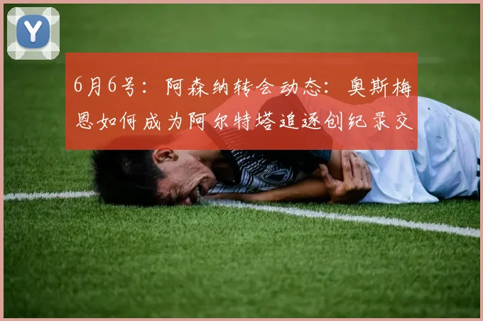 6月6号:阿森纳转会动态:奥斯梅恩如何成为阿尔特塔追逐创纪录交易的关键_马德里竞技_阿尔瓦雷斯_马德里竞技