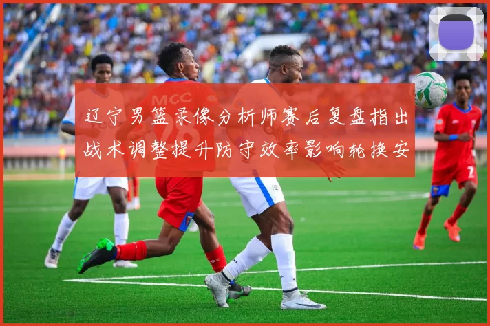 辽宁男篮录像分析师赛后复盘指出战术调整提升防守效率影响轮换安排