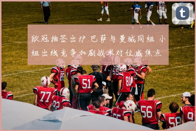 欧冠抽签出炉 巴萨与曼城同组 小组出线竞争加剧战术对位成焦点