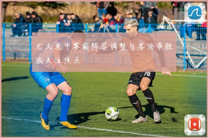 尤文意甲赛前阵容调整与客场争胜成关注焦点