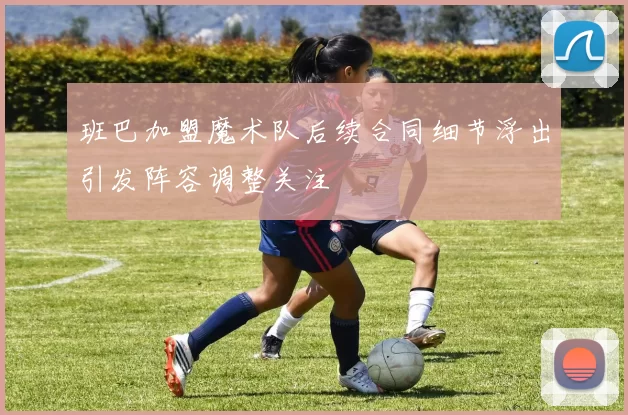 班巴加盟魔术队后续合同细节浮出引发阵容调整关注
