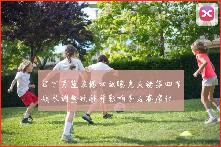 辽宁男篮录像回放曝光关键第四节战术调整致胜并影响季后赛席位