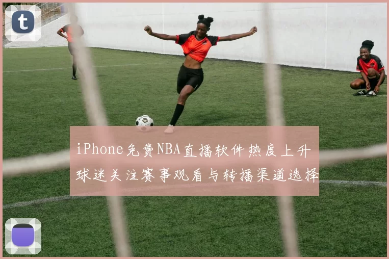 iPhone免费NBA直播软件热度上升 球迷关注赛事观看与转播渠道选择