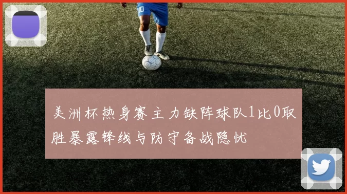 美洲杯热身赛主力缺阵球队1比0取胜暴露锋线与防守备战隐忧