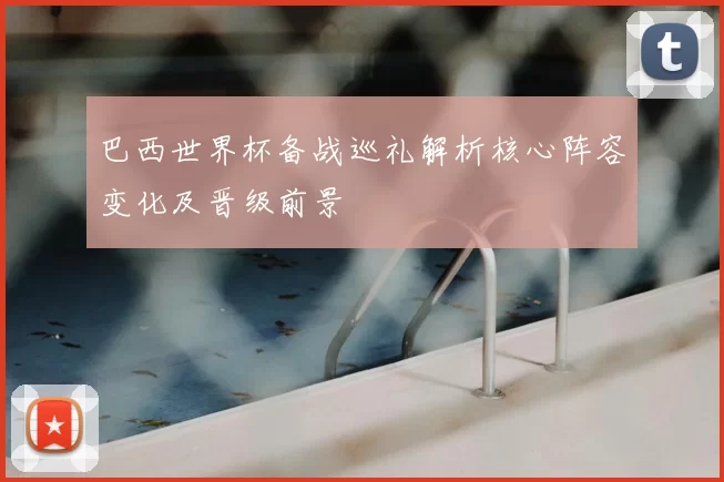 巴西世界杯备战巡礼解析核心阵容变化及晋级前景