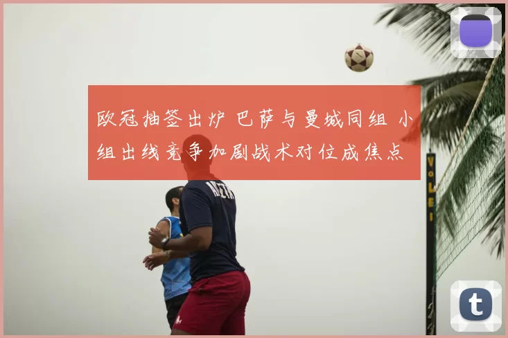 欧冠抽签出炉 巴萨与曼城同组 小组出线竞争加剧战术对位成焦点