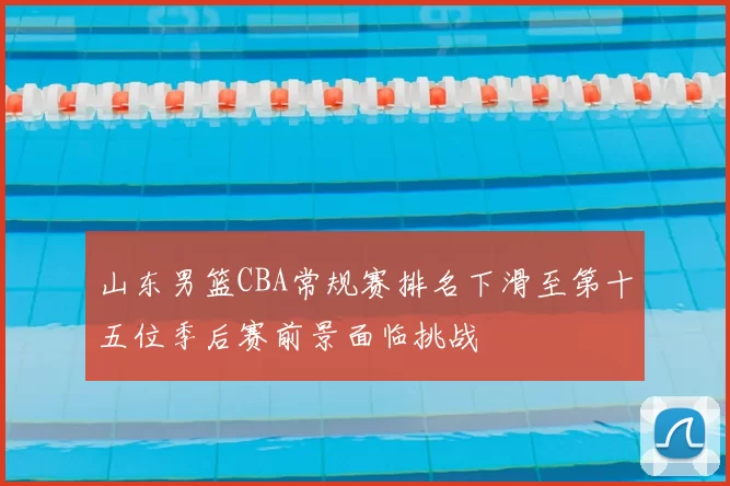 山东男篮CBA常规赛排名下滑至第十五位季后赛前景面临挑战