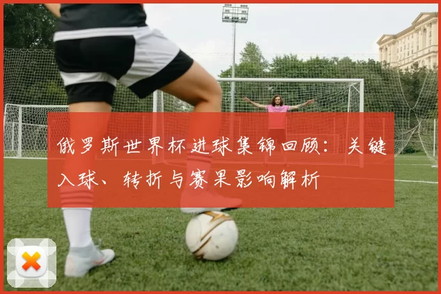 俄罗斯世界杯进球集锦回顾:关键入球、转折与赛果影响解析