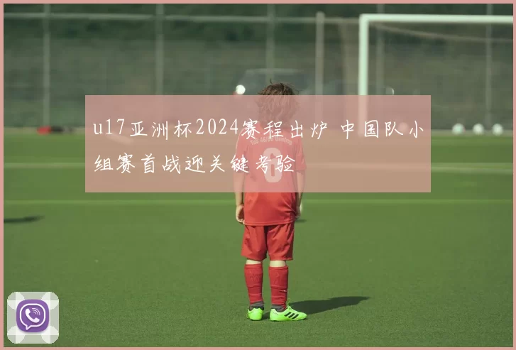 u17亚洲杯2024赛程出炉 中国队小组赛首战迎关键考验