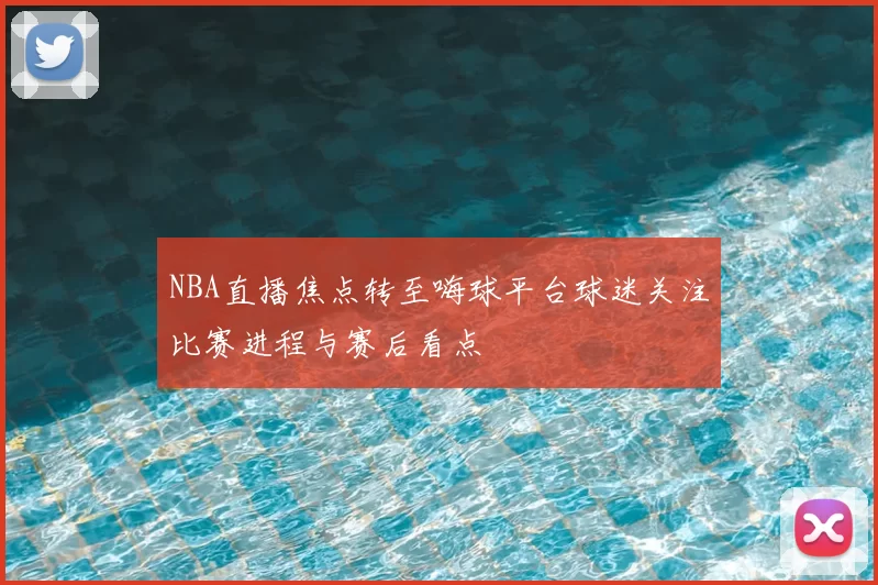 NBA直播焦点转至嗨球平台球迷关注比赛进程与赛后看点