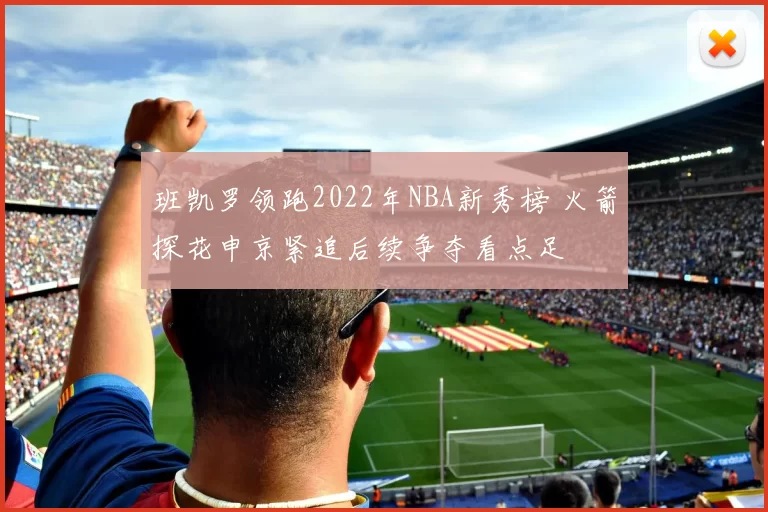 班凯罗领跑2022年NBA新秀榜 火箭探花申京紧追后续争夺看点足