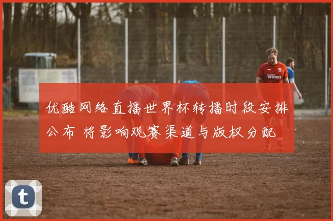 优酷网络直播世界杯转播时段安排公布 将影响观赛渠道与版权分配