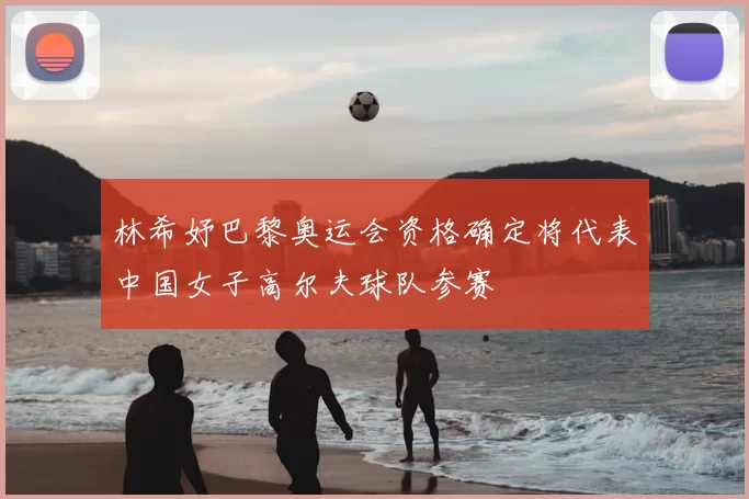 林希妤巴黎奥运会资格确定将代表中国女子高尔夫球队参赛