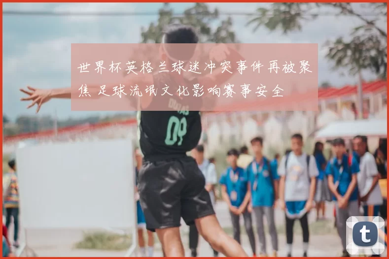 世界杯英格兰球迷冲突事件再被聚焦 足球流氓文化影响赛事安全