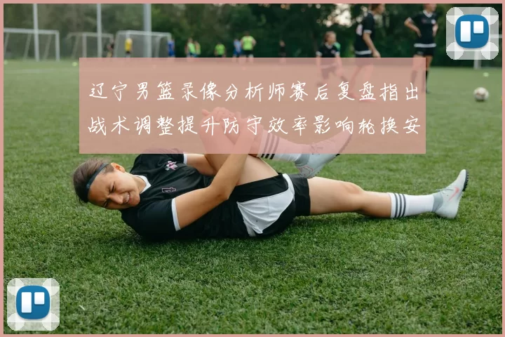 辽宁男篮录像分析师赛后复盘指出战术调整提升防守效率影响轮换安排