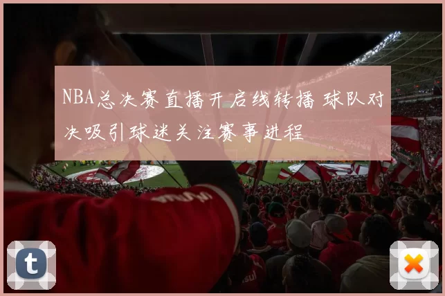 NBA总决赛直播开启线转播 球队对决吸引球迷关注赛事进程