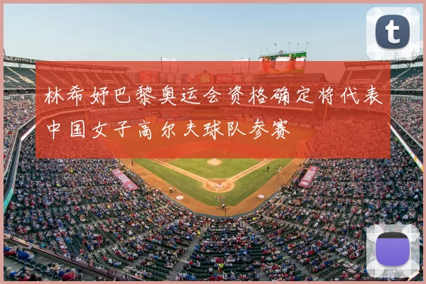 林希妤巴黎奥运会资格确定将代表中国女子高尔夫球队参赛