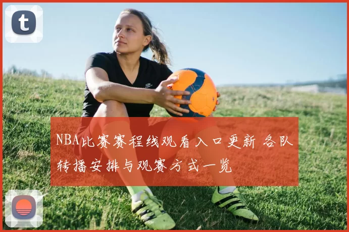 NBA比赛赛程线观看入口更新 各队转播安排与观赛方式一览