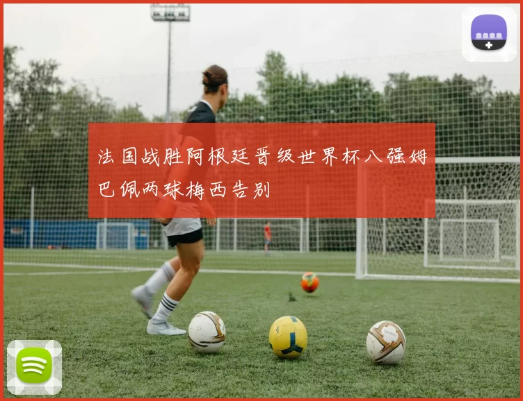 法国战胜阿根廷晋级世界杯八强姆巴佩两球梅西告别