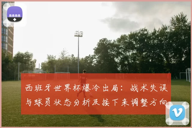 西班牙世界杯爆冷出局：战术失误与球员状态分析及接下来调整方向