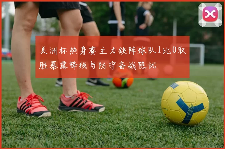 美洲杯热身赛主力缺阵球队1比0取胜暴露锋线与防守备战隐忧