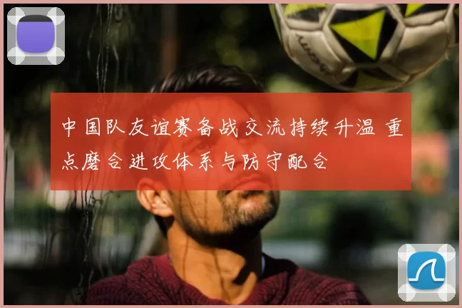 中国队友谊赛备战交流持续升温 重点磨合进攻体系与防守配合