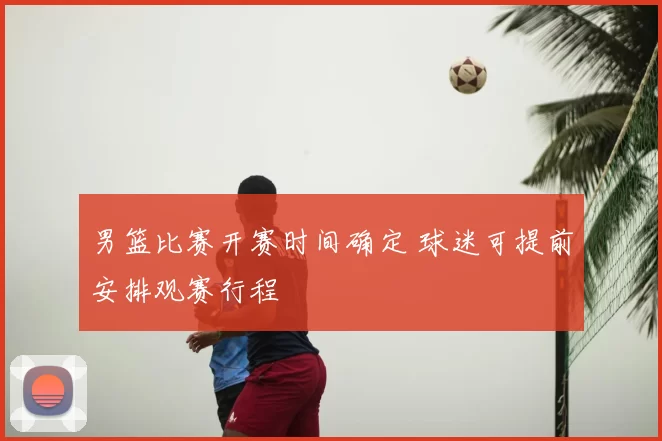 男篮比赛开赛时间确定 球迷可提前安排观赛行程
