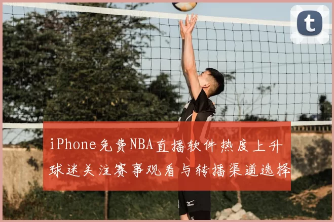 iPhone免费NBA直播软件热度上升 球迷关注赛事观看与转播渠道选择