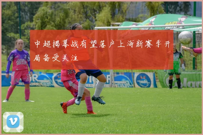 中超揭幕战有望落户上海新赛季开局备受关注