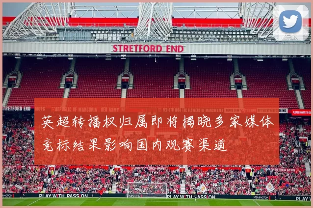 英超转播权归属即将揭晓多家媒体竞标结果影响国内观赛渠道