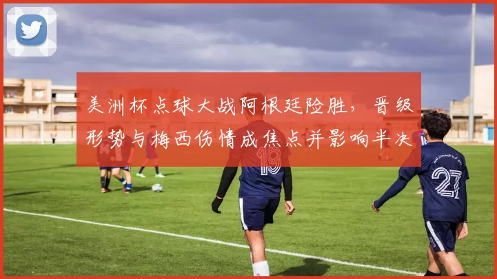 美洲杯点球大战阿根廷险胜，晋级形势与梅西伤情成焦点并影响半决赛对手