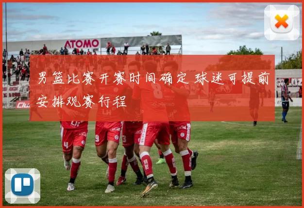 男篮比赛开赛时间确定 球迷可提前安排观赛行程