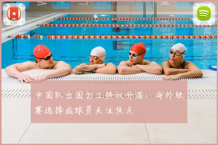 中国队出国打工热议升温，海外联赛选择成球员关注焦点
