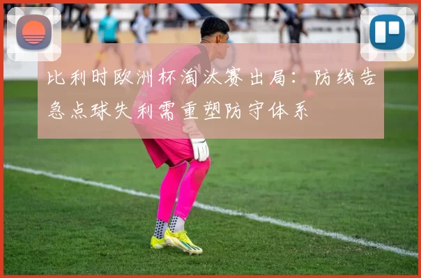比利时欧洲杯淘汰赛出局：防线告急点球失利需重塑防守体系