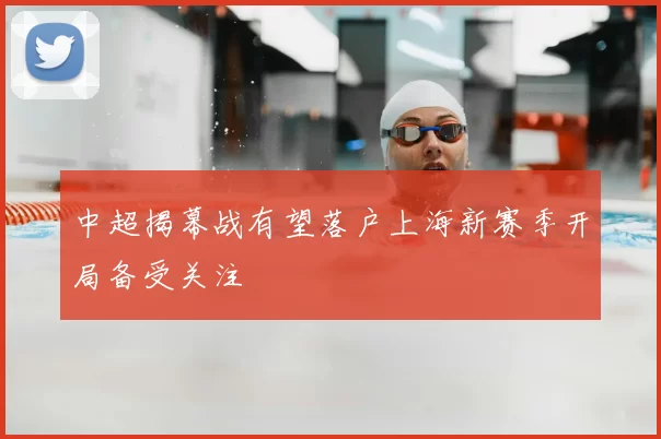 中超揭幕战有望落户上海新赛季开局备受关注