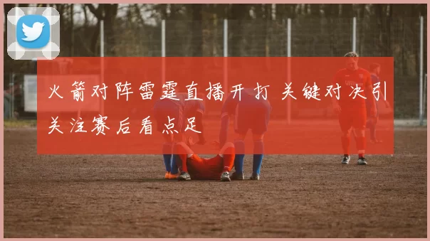火箭对阵雷霆直播开打 关键对决引关注赛后看点足