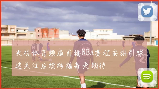 央视体育频道直播NBA赛程安排引球迷关注后续转播备受期待