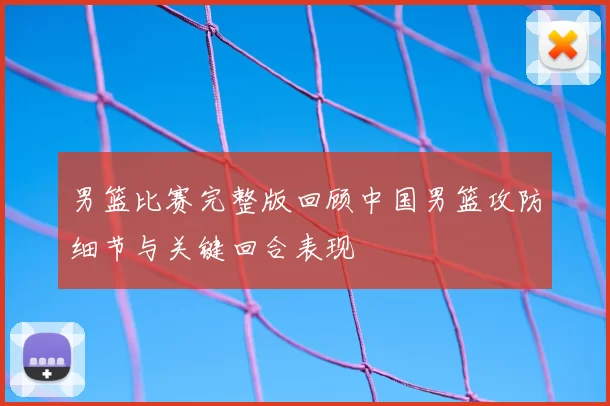 男篮比赛完整版回顾中国男篮攻防细节与关键回合表现