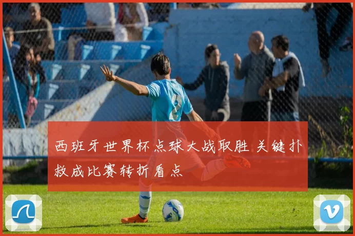 西班牙世界杯点球大战取胜 关键扑救成比赛转折看点