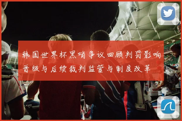 韩国世界杯黑哨争议回顾判罚影响晋级与后续裁判监管与制度改革